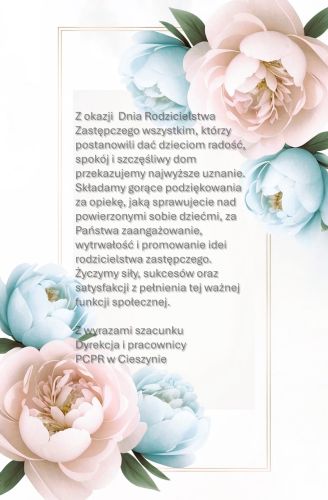 Powiększ zdjęcie: Obraz przedstawia kartkę z życzeniami z okazji Dnia Rodzicielstwa Zastępczego. W lewym dolnym rogu oraz prawym górnym rogu obrazu widnieją kwieciste wzory w kolorze kremowym i białym, natomiast w centralnej części obrazu widnieje podwójna złota ramka wewnątrz, której zanajduje się tekst życzeń napisany w języku polskim: "Z okazji Dnia Rodzicielstwa Zastępczego wszystkim, którzy postanowili dać dzieciom radość, spokój i szczęśliwy dom przekazujemy najwyższe uznanie. Składamy gorące podziękowania za opiekę, jaką sprawujecie nad powierzonymi sobie dziećmi, za Państwa zaangażowanie, wytrwałość i promowanie idei rodzicielstwa zastępczego. Życzymy siły, sukcesów oraz satysfakcji z pełnienia tej ważnej funkcji społecznej. Z wyrazami szacunku Dyrekcja i pracownicy Powiatowego Centrum Pomocy Rodzinie w Cieszynie" 