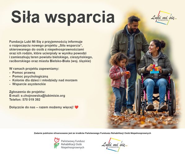Powiększ zdjęcie: Zdjęcie przedstawia plakat promujący projekt "Siła wsparcia".  Po lewej stronie plakatu znaujduje się napisany ciemnoszarym kolorem tekst zawierający nazwę projektu w górnej części plaktau, napisany dużą czcionką oraz poniżej napisany mniejszą czcionką opis projektu z najważniejszymi informacjami. Po prawej stronie plakatu znajduje się zdjęcie rodziny uczestniczącej w jesiennym spacerze: dziewczynki, kobiety poruszającej się na wózku inwalidzkim oraz  mężczyzny. W dolnej części plakatu, na białym tle znajduje się napisana czarną czcionką informacja: "Zadanie publiczne sfinansowane jest ze środków Państwowego Funduszu Rehabilitacji Osób Niepełnosprawnych", a poniżej znajdują się logo PFRON oraz Fundacji Lubi Mi Się.