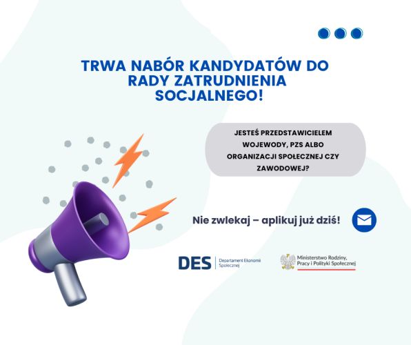 Powiększ zdjęcie: Zdjęcie przedstawia plakat informacyjny o prowadzonym naborze na kandydatów do Rady Zatrudnienia Socjalnego. W górnej części plakatu, na białym tle znajduje się napisany w języku polskim tekst w ciemno-niebieskim kolorze:"Trwa nabór kandydatów do rady zatrudnienia socjalnego!" Poniżej, w jasnoszarym okienku znajduje się kolejny tekst w czarnym kolorze:"Jesteś przedstawicielem Wojewody, PZS albo organizacji  społecznej czy zawodowej ?", natomiast poniżej okienka znajduje się kolejny tekst w czarnym kolorze na białym tle:"Nie zwlekaj - aplikuj już dziś!", a po prawej stronie tekstu znajduje się obrazek białej koperty na niebieskim tle. Po lewej stronie plakatu znajduje się obrazek przedstawiający wydający dźwieki megafon symbolizujący ogłoszenie, natomiast po jego prawej stronie znajdują się logo Departamentu Ekonomii Społecznej oraz Ministerstwa Rodziny, Pracy i Polityki Społecznej