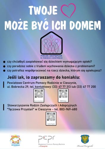 Powiększ zdjęcie: Zdjęcie przedstawia ulotkę informacyjną promującą szkolenia dla kandydatów na rodziców zastępczych. W górnej części ulotki znajduje się duży napis w białym kolorze w języku polskim:"Twoje (symbol graficzny serca) może być ich domem", poniżej znajdują się dane kontaktowe Powiatowego Centrum Pomocy Rodzinie w Cieszynie oraz Stowarzyszenia Rodzin Zastępczych i Adopcyjnych w Cieszynie z numerami telefonu do kontaktu, natomiast na samym dole w stopce znajdują się logo Stowarzyszenia, Powiatowego Centrum Pomocy Rodzinie w Cieszynie oraz herb Powiatu Cieszyńskiego.