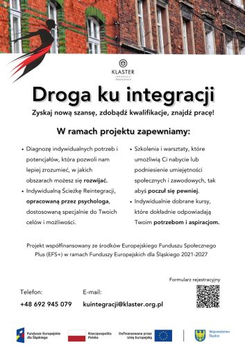 Powiększ zdjęcie: Zdjęcie przedstawia plakat informacyjny promujący projekt „Droga ku Integracji – aktywizacja społeczno-zawodowa mieszkańców woj. śląskiego”. W centralnej części plakatu znajduje się napisana czarnym kolorem nazwa projektu z dopiskiem: "Zyskaj nową szansę, zdobądź kwalifikacje, znajdź pracę!", poniżej znajduje się informacja o oferowanych formach wsparcia oraz o współfinansowaniu projektu z Europejskiego Funduszu Społecznego Plus. W dolnej części plakatu znajdują się dane kontaktowe: numer telefonu +48 692 945 079, adres e-mail kuintegracji@klaster.org.pl oraz kod QR do formularza zgłoszeniowego, natomiast poniżej znajdują się logo Fundusze Europejskie dla Śląskiego, flagi Rzeczpospolitej Polski i Unii Europejskiej i herb Województwa Śląskiego