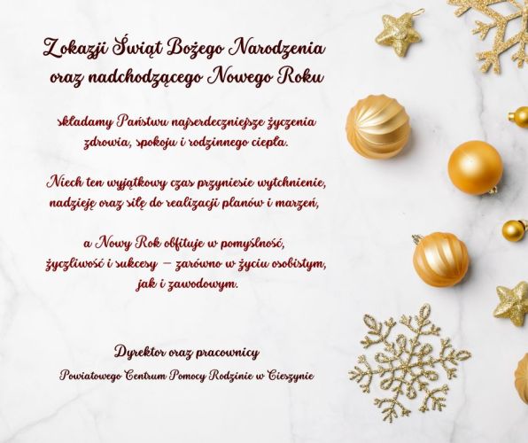 Powiększ zdjęcie: Kartka świąteczna na jasnym, marmurowym tle z złotymi bombkami, gwiazdkami i śnieżynkami po prawej stronie. Po lewej stronie znajduje się polski tekst z życzeniami bożonarodzeniowymi i noworocznymi: życzenia zdrowia, spokoju, rodzinnego ciepła, nadziei oraz sukcesów w życiu osobistym i zawodowym. Podpis: Dyrektor oraz pracownicy Powiatowego Centrum Pomocy Rodzinie w Cieszynie.