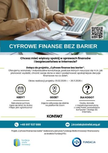 Powiększ zdjęcie: Zdjęcie przedstawia plakat promujący projekt. W górnej częsci plakatu znajduje się obraz przedstawiający zbliżenie na dłonie osoby pracującej przy biurku; jedna ręka korzysta z klawiatury laptopa, a druga z białego kalkulatora. Poniżej znajduje się napis: "Cyfrowe finanse bez barier", natomiast w centralnej częsci plakatu znajdue się opis projektu z wyszczególnieniem terminu i miejsca realizacji i adresatów projektu oraz danymi kontaktowymi. Na samym dole plakatu znajdują się logo Fundacji Strefa Innowacji oraz Fundacji PZU.