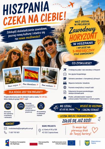 Powiększ zdjęcie: Obraz przedstawia plakat informujący o projekcie pod nazwą „Zawodowy horyzont w Hiszpanii!". W górnej części plakatu znajduje się nagłówek "Hiszpania czeka na Ciebie" z dopiskiem "Zdobądź doświadczenie zawodowe, poznaj nową kulturę i otwórz się na nowe możliwości", natomiast w centralnej części plakatu znajdują się najważniejsze informacje o projekcie, w tym informacje, że projekt skierowany jest do osób młodych w wieku 15-29 lat, które jednocześnie nie uczą się, nie pracują oraz nie uczestniczą w szkoleniach i kursach, a ponadto że udział w projekcie zapewnia odbycie 3 miesięcznego stażu w Hiszpanii z kursem języka hiszpańskiego, szkoleniami zawodowymi i z kompetencji cyfrowych, wsparciem mentorów i doradców, uzyskaniem dokumentów potwierdzających odbycie stażu oraz opłacenie przelotów i pobytu ze środków projektu. W dolnej części plakatu znajdują się dane kontaktowe: telefon 607 761 901, e-mail e.wisniewska@projektyefs.com.pl oraz adres Biura Projektu: ul. Kawia 4/16 p.106, 42-202 Częstochowa. W stopce plakatu znajdują się flagi Rzeczpospolitej Polski i Unii Europejskiej, herb Województwa Śląskiego oraz logo Funduszy Europejskich dla Śląskiego wraz z informacją, że projekt finansowany jest ze środków Unii Europejskiej.
