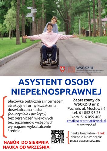 Powiększ zdjęcie: Zdjęcie przedstawia plakat informujący o możliwości skorzystania z bezpłatnego kształcenia na kierunku Asystent osoby niepełnosprawnej. Zgodnie z plakatem możliwość kształcenia na podanym kierunku jest bezpłatna, dostępna bez ograniczeń wiekowych oraz bez egzaminów wstępnych, natomiast wymagane jest wykształcenie średnie. Nabór przewidziany jest do sierpnia, natomiast rozpoczęcie nauki planowane jest od września. Szkoła zapewnia atrakcyjne formy kształcenia, doświadczoną kadrę oraz gwarancję zatrudnienia w zawodzie. Ponadto na plakacie uwzględniono dane kontaktowe: Adres, Poznań, ul. Mostowa 6, telefon 61 852 96 25 lub 516 059 408, adres e-mail: sekretariat@wsck.pl oraz adres strony internetowej www.wsck.pl
