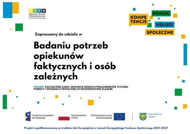 Powiększ zdjęcie: Zdjęcie przedstawia grafikę promocyjną  o białym tle informującą o prowadzonym przez Regionalny Ośrodek Polityki Społecznej Województwa Śląskiego badaniu potrzeb opiekunów faktycznych i osób zależnych, realizowanego w ramach projektu „Kształcenie kadr i wsparcie nowych pracowników systemu pomocy i integracji społecznej w województwie śląskim”. W dolnej części grafiki znajdują się kolejno: logo Funduszy Europejskich dla Śląskiego, flagi Rzeczpospolitej Polski i Unii Europejskiej oraz herb Województwa Śląskiego wraz z informacją o współfinansowaniu projektu ze środków Unii Europejskiej w ramach programu Fundusze Europejskie dla Śląskiego 2021 – 2027.