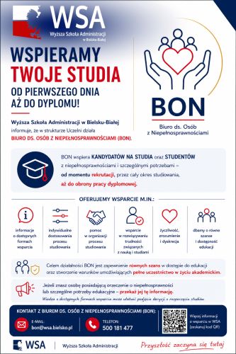 Powiększ zdjęcie: Zdjęcie przedstawia ulotkę informacyjną Biura do spraw osób z niepełnosprawnościami Wyższej Szkoły Administracji w Bielsku-Białej. W górnej części ulotki znajduje się nazwa uczelni "Wyższa Szkoła Administracji w Bielsku-Białej oraz logo wraz ze skrótem "BON" pod którym znajduje się jego rozwinięcie: "Biuro ds. Osób z Niepełnosprawnościami". W centralnej części ulotki znajduje się nagłówek: "Wspieramy Twoje studia od pierwszego dnia aż do dyplomu !", a poniżej informacje: "Wyższa Szkoła Administracji w Bielsku-Białej informuje, że w strukturze Uczelni działa Biuro ds. osób z niepełnosprawnościami (BON). BON wspiera kandydatów na studia oraz studentów z niepełnosprawnościami i szczególnymi potrzebami - od momentu rekrutacji, przez cały okres studiowania, aż do obrony pracy dyplomowej." Poniżej tych informacji wymienione są główne formy wsparcia Biura, prośba o rozpowszechnienie informacji o działalności Biura oraz że jego celem jest zapewnienie równych szans w dostępie do edukacji. Na samym dole ulotki znajdują się dane kontaktowe: telefon 500 181 477 oraz e-mail bon@wsa.bielsko.pl